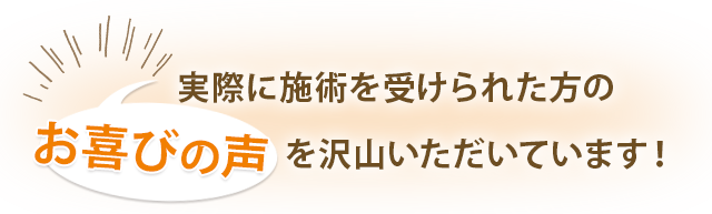 実際に施術を受けられた方のお喜びの声を沢山いただいています！